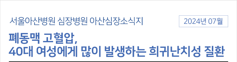 서울아산병원 심장병원 7월 아산심장소식지 [폐동맥 고혈압, 40대 여성에게 많이 발생하는 희귀난치성 질환]