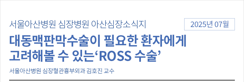서울아산병원 심장병원 7월 아산심장소식지 [대동맥판막수술이 필요한 환자에게 고려해볼 수 있는‘ROSS 수술’ - 서울아산병원 심장혈관흉부외과 김호진 교수]