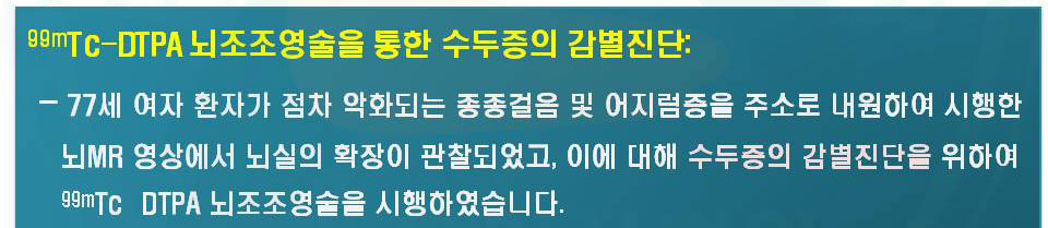 77세 여자환자가 점차 악화되는 종종걸음 및 어지럼증을 주소로 내원하여 시행한 뇌 MR 영상에서 뇌실의 확장이 관찰되었고, 이에 대해 수두증의 감별진단을 위하여 99mTc-DTPA뇌조조영술을 시행하였습니다.