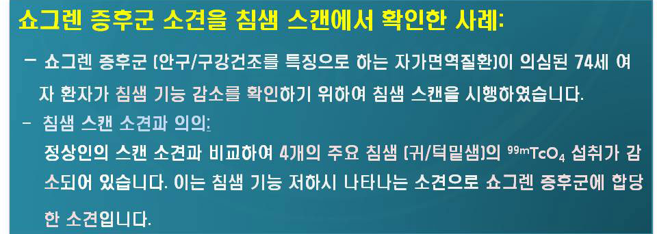 -쇼그렌 증후군[안구/구강건조를 특징으로 하는 자가면역질환]이 의심된 74세 여자환자가 침샘 기능 감소를 확인하기 위하여 침샘 스캔을 시행하였습니다. -침샘 스캔 소견과 의의:정상인의 소견과 비교하여 4개의 주요침샘[귀/턱밑샘]의 99mTcO₄ 섭취가 감소되어 있습니다. 이는 침샘 기능 저하시 나타나는 소견으로 쇼그렌 증후군에 합당한 소견입니다.