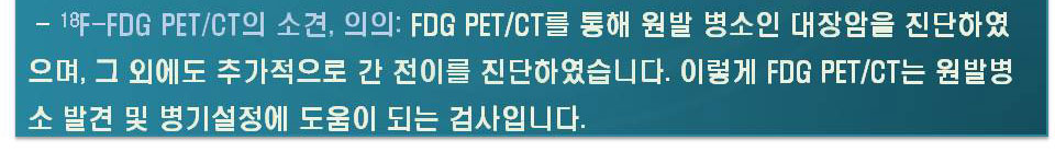 18F-FDG PET/CT의 소견,의의: FDG PET/CT를 통해 원발 병소인 대장암을 진단하였으며,그 외에도 추가적으로 간 전이를 진단하였습니다. 이렇게 FDG PET/CT는 원발병소 발견 및 병기설정에 도움이 되는 검사입니다.