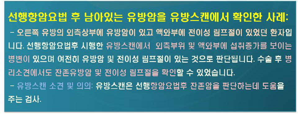 선행항암요법 후 남아있는 유방암을 유방스캔에서 확인한 사례:-오른족유방의 외측상부에 유방암이 있고 액와부에 전이성 림프절이 있었던 환자입니다.선행항암요법후 시행한 유방스캔에서 외측부위 및 액와부에 섭취증가를 보이는 병변이 있으며 여전히 유방암 및 전이성 림프절이 있는 것으로 판단됩니다.수술 후 병리소견에서도 잔존유방암 및 전이성 림프절을 확인할 수 있었습니다. -유방스캔소견 및 의의:유방스캔은 선행항암요법후 잔존암을 판단하는데 도움을 주는검사.