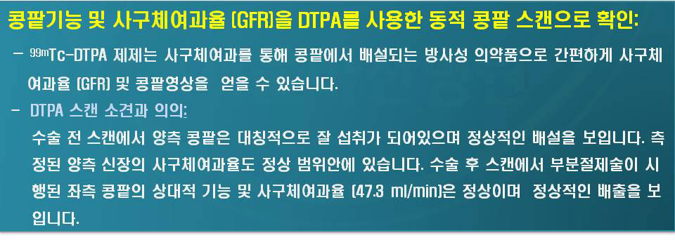 99mTc-DTPA제제는 사구체여과를 통해 콩팥에서 배설되는 방사성 의약품으로 간편하게 사구체여과율(GFR)및 콩판영상을 얻을수 있습니다. -DTPA스캔소견과의의:수술 전 스캔에서 양측 콩팥은 대칭적으로 잘 섭취가 되어있으며 정상적인 배설을 보입니다. 측정된 양측의 신장의 사구체여과율도 정상 범위안에 있습니다. 수술 후 스캔에서 부분절제술이 시행된 좌측 콩팥의 상대적 기능 및 사구체여과율(47.ml/min)은 정상이여 정상적인 배출을 보입니다.