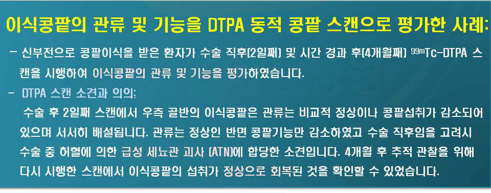 신부전으로 콩팥이식을 받은 환자가 수술 직후(2개월째)및 시간 경과 후 (4개월째) 99mTc-DTPA스캔을 시행하여 이식콩판의 관류 및 기능을 평가하였습니다. -DTPA스캔 소견과 의의: 수술 후 2일째 스캔에서 우측 골반의 이식콩팥은 관류는 비교적 정상이나 콩팥섭취가 감소되어 있으며 서서히 배설됩니다. 관류는 정상인 반면 콩팥기능만 감소하였고 수술 직후임을 고려시 수술 중 허혈에 의한 급성 세뇨관 괴사(ATN)에 합당한 소견입니다. 4개월 후 추적관찰을 위해 다시 시행한 스캔에서 이식콩팥의 섭취가 정상적으로 회복된 것을 확인할 수 있었습니다.