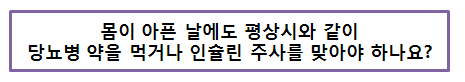 몸이 아픈 날에도 평상시와 같이 당뇨병 약을 먹거나 인슐린 주사를 맞아야 하나요?